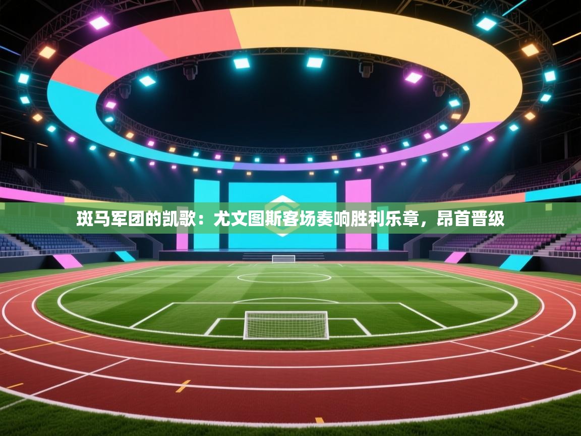 斑马军团的凯歌：尤文图斯客场奏响胜利乐章，昂首晋级